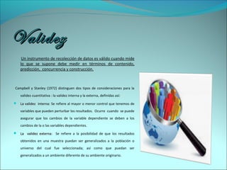 ValidezValidez
Un instrumento de recolección de datos es válido cuando mide
lo que se supone debe medir en términos de contenido,
predicción, concurrencia y construcción.
Campbell y Stanley (1972) distinguen dos tipos de consideraciones para la
validez cuantitativa : la validez interna y la externa, definidas así:
 La validez internaLa validez interna: Se refiere al mayor o menor control que tenemos de
variables que pueden perturbar los resultados. Ocurre cuando se puede
asegurar que los cambios de la variable dependiente se deben a los
cambios de la o las variables dependientes.
 La validez externa:La validez externa: Se refiere a la posibilidad de que los resultados
obtenidos en una muestra puedan ser generalizados a la población o
universo del cual fue seleccionada; así como que puedan ser
generalizados a un ambiente diferente de su ambiente originario.
 