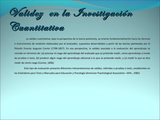 Validez en la InvestigaciónValidez en la Investigación
CuantitativaCuantitativa
La validez cuantitativa, bajo la perspectiva de la teoría positivista, se orienta fundamentalmente hacia las técnicasLa validez cuantitativa, bajo la perspectiva de la teoría positivista, se orienta fundamentalmente hacia las técnicas
e instrumentos de medición elaborados por el evaluador, supuestos desarrollados a partir de las teorías planteadas por ele instrumentos de medición elaborados por el evaluador, supuestos desarrollados a partir de las teorías planteadas por el
filósofo francés Auguste Comte (1798-1857). En esa perspectiva, la validez asociada a la evaluación del aprendizaje sefilósofo francés Auguste Comte (1798-1857). En esa perspectiva, la validez asociada a la evaluación del aprendizaje se
concibe en términos de: (a) precisar el rasgo del aprendizaje del evaluado que se pretende medir, como aprendizaje a travésconcibe en términos de: (a) precisar el rasgo del aprendizaje del evaluado que se pretende medir, como aprendizaje a través
de pruebas o tests, (b) predecir algún rasgo del aprendizaje adicional a lo que se pretende medir, y (c) medir lo que se dicede pruebas o tests, (b) predecir algún rasgo del aprendizaje adicional a lo que se pretende medir, y (c) medir lo que se dice
medir de cierto rasgo (Comte, 1896).medir de cierto rasgo (Comte, 1896).
Este tipo de evaluación presenta diferentes interpretaciones de validez, referidas a pruebas o tests, establecidas enEste tipo de evaluación presenta diferentes interpretaciones de validez, referidas a pruebas o tests, establecidas en
los Estándares para Tests y Manuales para Educación y Psicología (American Psychological Association –APA-, 1985)los Estándares para Tests y Manuales para Educación y Psicología (American Psychological Association –APA-, 1985)
 