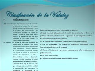  Validez de Contenido:
Está representada por el grado en que una prueba representa
el universo de estudio. Por tal motivo,
deberán seleccionarse los indicadores e ítems
de tal manera que estos respondan a las
características peculiares del objeto de
estudio. También se puede señalar que se
refiere a la fidelidad con que los ítems
contenidos en una prueba reflejan el
constructo que se desea medir.
Por Ejemplo: Una prueba de operaciones aritméticas no
tendría validez de contenido si sólo incluye
problemas de resta y excluye problemas de
suma, multiplicación y división. Si el dominio
de un instrumento es demasiado estrecho
con respecto al dominio de la variable, el
primero no representará a esta.
Entendiéndose como ConstructoEntendiéndose como Constructo
cualquier entidad hipotética de difícilcualquier entidad hipotética de difícil
definición dentro de una teoría científica.definición dentro de una teoría científica.
Un constructo es algo de lo que se sabeUn constructo es algo de lo que se sabe
que existe, pero cuya definición es difícilque existe, pero cuya definición es difícil
o controvertida. Son constructos lao controvertida. Son constructos la
inteligencia, la personalidad y lainteligencia, la personalidad y la
Debe hacerla un experto, pues, estos evalúan lo siguiente:Debe hacerla un experto, pues, estos evalúan lo siguiente:
a.a.Si está elaborada adecuadamente la matriz de consistencia, es decir, si elSi está elaborada adecuadamente la matriz de consistencia, es decir, si el
problema está formulado de acuerdo a sugerencias de la investigación científicaproblema está formulado de acuerdo a sugerencias de la investigación científica
b.b.Si los objetivos son explícitos y precisosSi los objetivos son explícitos y precisos
c.c.Si las variables e hipótesis tienen coherencia con objetivos y problemasSi las variables e hipótesis tienen coherencia con objetivos y problemas
d.d.Si se han desagregado las variables en dimensiones, indicadores e ítemsSi se han desagregado las variables en dimensiones, indicadores e ítems
(operacionalización correcta de variables)(operacionalización correcta de variables)
e.e.Si ítems del instrumento representan adecuadamente a las variables que seSi ítems del instrumento representan adecuadamente a las variables que se
pretenden medirpretenden medir
f.f.Si los ítems son suficientesSi los ítems son suficientes
g.g.Si el protocolo de instrucciones del instrumento es claroSi el protocolo de instrucciones del instrumento es claro
 