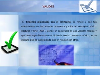VALIDEZ
3.- Evidencia relacionada con el constructo: Se refiere a que tan
exitosamente un instrumento representa y mide un concepto teórico.
Bostwick y Kyte (2005). Donde un constructo es una variable medida y
que tiene lugar dentro de una hipótesis, teoría o esquema teórico; es un
atributo que no existe aislado sino en relación con otros.
 