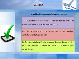 VALIDEZ
La validez del constructo incluye tres etapas:
1.- Se establece y especifica la relación teórica entre los
conceptos (Sobre la base del marco teórico).
2.- Se correlacionan los conceptos y se analizan
cuidadosamente la correlación.
3.- Se interpreta la evidencia empírica de acuerdo con el nivel
en el que se clarifica la validez de constructo de una medición
en particular.
 