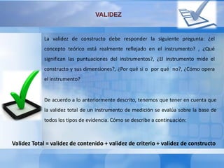 VALIDEZ
La validez de constructo debe responder la siguiente pregunta: ¿el
concepto teórico está realmente reflejado en el instrumento? , ¿Qué
significan las puntuaciones del instrumentos?, ¿El instrumento mide el
constructo y sus dimensiones?, ¿Por qué si o por qué no?, ¿Cómo opera
el instrumento?
De acuerdo a lo anteriormente descrito, tenemos que tener en cuenta que
la validez total de un instrumento de medición se evalúa sobre la base de
todos los tipos de evidencia. Cómo se describe a continuación:
Validez Total = validez de contenido + validez de criterio + validez de constructo
 