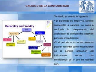 Tomando en cuenta lo siguiente:
• Si el periodo es largo y la variable
susceptible a cambios, se suele a
confundir la interpretación del
coeficiente de confiabilidad obtenido
por este procedimiento.
•Si el periodo es corto las personas
pueden recordar como respondieron
en la primera aplicación del
instrumento, siendo más
consistentes de lo que en realidad
son.
CALCULO DE LA CONFIABILIDAD
 