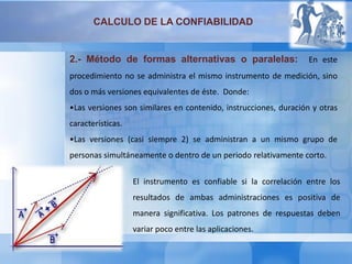 CALCULO DE LA CONFIABILIDAD
2.- Método de formas alternativas o paralelas: En este
procedimiento no se administra el mismo instrumento de medición, sino
dos o más versiones equivalentes de éste. Donde:
•Las versiones son similares en contenido, instrucciones, duración y otras
características.
•Las versiones (casi siempre 2) se administran a un mismo grupo de
personas simultáneamente o dentro de un periodo relativamente corto.
El instrumento es confiable si la correlación entre los
resultados de ambas administraciones es positiva de
manera significativa. Los patrones de respuestas deben
variar poco entre las aplicaciones.
 