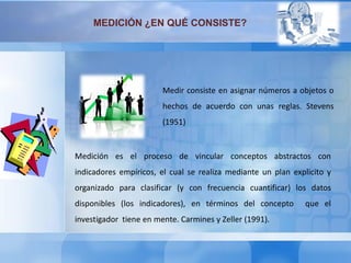 MEDICIÓN ¿EN QUÉ CONSISTE?
Medición es el proceso de vincular conceptos abstractos con
indicadores empíricos, el cual se realiza mediante un plan explicito y
organizado para clasificar (y con frecuencia cuantificar) los datos
disponibles (los indicadores), en términos del concepto que el
investigador tiene en mente. Carmines y Zeller (1991).
Medir consiste en asignar números a objetos o
hechos de acuerdo con unas reglas. Stevens
(1951)
 