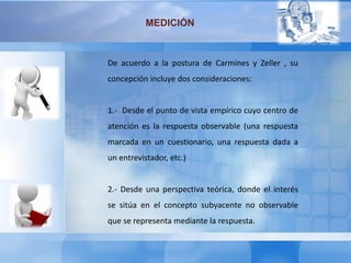MEDICIÓN
De acuerdo a la postura de Carmines y Zeller , su
concepción incluye dos consideraciones:
1.- Desde el punto de vista empírico cuyo centro de
atención es la respuesta observable (una respuesta
marcada en un cuestionario, una respuesta dada a
un entrevistador, etc.)
2.- Desde una perspectiva teórica, donde el interés
se sitúa en el concepto subyacente no observable
que se representa mediante la respuesta.
 