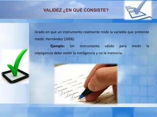 VALIDEZ ¿EN QUÉ CONSISTE?
Grado en que un instrumento realmente mide la variable que pretende
medir. Hernández (2006)
Ejemplo: Un instrumento válido para medir la
inteligencia debe medir la inteligencia y no la memoria.
 