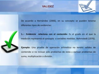 De acuerdo a Hernández (2006), en su concepto se pueden tenerse
diferentes tipos de evidencias:
1.- Evidencia relaciona con el contenido: Es el grado en el que la
medición representa al concepto o variables medidas. Bohrnstedt (1976).
Ejemplo: Una prueba de operación aritmética no tendrá validez de
contenido si no incluye solo problemas de resta y excluye problemas de
suma, multiplicación o división.
VALIDEZ
 