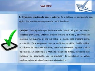 VALIDEZ
2.- Evidencia relacionada con el criterio: Se establece al compararla con
algún criterio externo que pretende medir lo mismo.
Ejemplo: Supongamos que Pedro trata de “Medir” el grado en que es
aceptado por María. Entonces decide tomarle la mano y observará su
reacción. Se supone, si ella no retira la mano, esto indicará cierta
aceptación. Para asegurarse que su medición es válida, decide utilizar
otra forma de medición adicional; mirarla fijamente sin apartar la vista
de sus ojos. En apariencia, si María le sostiene la mirada, esto sería otro
indicador de aceptación. Así su medición de aceptación se valida
mediante dos métodos al comparar dos criterios.
 