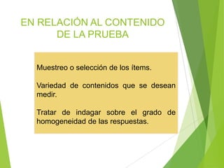 EN RELACIÓN AL CONTENIDO
DE LA PRUEBA
Muestreo o selección de los ítems.
Variedad de contenidos que se desean
medir.
Tratar de indagar sobre el grado de
homogeneidad de las respuestas.
 