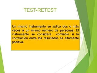 TEST-RETEST
Un mismo instrumento se aplica dos o más
veces a un mismo número de personas. El
instrumento se considera confiable si la
correlación entre los resultados es altamente
positiva.
 