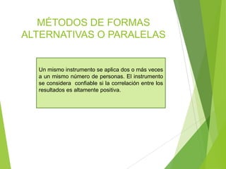 MÉTODOS DE FORMAS
ALTERNATIVAS O PARALELAS
Un mismo instrumento se aplica dos o más veces
a un mismo número de personas. El instrumento
se considera confiable si la correlación entre los
resultados es altamente positiva.
 