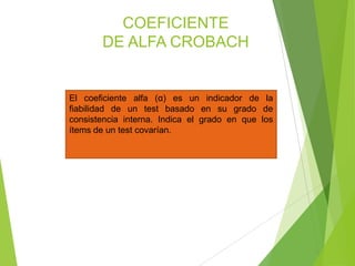 COEFICIENTE
DE ALFA CROBACH
El coeficiente alfa (α) es un indicador de la
fiabilidad de un test basado en su grado de
consistencia interna. Indica el grado en que los
ítems de un test covarían.
 