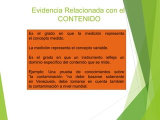 Evidencia Relacionada con el
CONTENIDO
Es el grado en que la medición representa
el concepto medido.
La medición representa el concepto variable.
Es el grado en que un instrumento refleja un
dominio específico del contenido que se mide.
Ejemplo: Una prueba de conocimientos sobre
“la contaminación “no debe basarse solamente
en Venezuela, debe tomarse en cuenta también
la contaminación a nivel mundial.
 