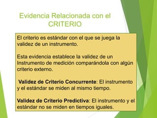 Evidencia Relacionada con el
CRITERIO
El criterio es estándar con el que se juega la
validez de un instrumento.
Esta evidencia establece la validez de un
Instrumento de medición comparándola con algún
criterio externo.
Validez de Criterio Concurrente: El instrumento
y el estándar se miden al mismo tiempo.
Validez de Criterio Predictiva: El instrumento y el
estándar no se miden en tiempos iguales.
 