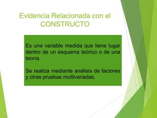 Evidencia Relacionada con el
CONSTRUCTO
Es una variable medida que tiene lugar
dentro de un esquema teórico o de una
teoría.
Se realiza mediante análisis de factores
y otras pruebas multivariadas.
 