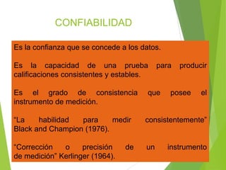 CONFIABILIDAD
Es la confianza que se concede a los datos.
Es la capacidad de una prueba para producir
calificaciones consistentes y estables.
Es el grado de consistencia que posee el
instrumento de medición.
“La habilidad para medir consistentemente”
Black and Champion (1976).
“Corrección o precisión de un instrumento
de medición” Kerlinger (1964).
 