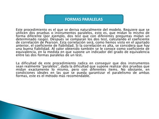 Este procedimiento es el que se deriva naturalmente del modelo. Requiere que se
utilicen dos pruebas o instrumentos paralelos, esto es, que midan lo mismo de
forma diferente (por ejemplo, dos test que con diferentes preguntas midan un
determinado rasgo). Después se comparan los dos test, calculando el coeficiente
de correlación de Pearson. Esta correlación será, como hemos visto en el apartado
anterior, el coeficiente de fiabilidad. Si la correlación es alta, se considera que hay
una buena fiabilidad. Al valor obtenido también se le conoce como coeficiente de
equivalencia, en la medida en que supone un indicador del grado de equivalencia
entre las dos formas paralelas de un test.
La dificultad de este procedimiento radica en conseguir que dos instrumentos
sean realmente "paralelos", dada la dificultad que supone realizar dos pruebas que
midan exactamente lo mismo, pero con diferentes ítems. No obstante, en
condiciones ideales en las que se pueda garantizar el paralelismo de ambas
formas, este es el método más recomendable.
FORMAS PARALELAS
 
