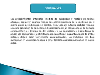Los procedimientos anteriores (medida de estabilidad y método de formas
alternas), requieren cuando menos dos administraciones de la medición en el
mismo grupo de individuos. En cambio, el método de mitades partidas requiere
sólo una aplicación de la medición. Específicamente, el conjunto total de ítems (o
componentes) es dividido en dos mitades y las puntuaciones o resultados de
ambas son comparados. Si el instrumento es confiable, las puntuaciones de ambas
mitades deben estar fuertemente correlacionadas. Un individuo con baja
puntuación en una mitad, tenderá a tener también una baja puntuación en la otra
mitad.
SPLIT-HALVES
 