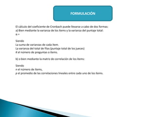 El cálculo del coeficiente de Cronbach puede llevarse a cabo de dos formas:
a) Bien mediante la varianza de los ítems y la varianza del puntaje total:
α =
Siendo
La suma de varianzas de cada ítem.
La varianza del total de filas (puntaje total de los jueces)
K el número de preguntas o ítems.
b) o bien mediante la matriz de correlación de los ítems:
Siendo
n el número de ítems,
p el promedio de las correlaciones lineales entre cada uno de los ítems.
FORMULACIÓN
 