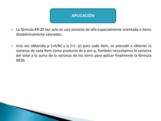  La fórmula KR-20 tan solo es una variante de alfa especialmente orientada a items
dicotómicamente valorados.
 Una vez obtenido p (=A/N) y q (=1- p) para cada ítem, se procede a obtener la
varianza de cada ítem como producto de p por q. También necesitamos la varianza
del total y la suma de la varianza de los items para aplicar finalmente la fórmula
KR20.
APLICACIÓN
 