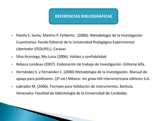  Palella S. Santa, Martins P. Feliberto , (2006). Metodología de la Investigación
Cuantitativa. Fondo Editorial de la Universidad Pedagógica Experimental
Libertador (FEDUPEL). Caracas
 Silva Arsiniega, Ma.Luisa (2006). Validez y confiabilidad.
 Rebeca Londeau (2007). Elaboración de trabajo de Investigación .Editorial Alfa.
 Hernández S. y Fernández C. (2000) Metodología de la Investigación. Manual de
apoyo para profesores. (2ª ed.) México: mc graw-Hill interamericana editores S.A.
 Labrador M. (2006). Formato para Validación de Instrumentos. Bárbula,
Venezuela: Facultad de Odontología de la Universidad de Carabobo.
REFERENCIAS BIBLIOGRÁFICAS
 