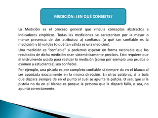 La Medición es el proceso general que vincula conceptos abstractos a
indicadores empíricos. Todas las mediciones se caracterizan por la mayor o
menor presencia de dos atributos: a) confianza (o qué tan confiable es la
medición) y b) validez (o qué tan válida es una medición).
Una medición es “confiable” si podemos esperar en forma razonable que los
resultados de dicha medición sean sistemáticamente precisos. Esto requiere que
el instrumento usado para realizar la medición (como por ejemplo una prueba o
examen a estudiantes) sea confiable.
Por ejemplo, una pistola es por completo confiable si siempre da en el blanco al
ser apuntada exactamente en la misma dirección. En otras palabras, si la bala
que dispara siempre da en el punto al cual se apunta la pistola. O sea, que si la
pistola no da en el blanco es porque la persona que la disparó falló, o sea, no
apuntó correctamente.
MEDICIÓN: ¿EN QUÉ CONSISTE?
 