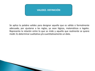 Se aplica la palabra validez para designar aquello que es válido o formalmente
adecuado, por ajustarse a las reglas, ya sean lógicas, matemáticas o legales.
Representa la relación entre lo que se mide y aquello que realmente se quiere
medir. Es determinar cualitativa y/o cuantitativamente un dato.
VALIDEZ. DEFINICIÓN
 