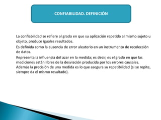 La confiabilidad se refiere al grado en que su aplicación repetida al mismo sujeto u
objeto, produce iguales resultados.
Es definida como la ausencia de error aleatorio en un instrumento de recolección
de datos.
Representa la influencia del azar en la medida; es decir, es el grado en que las
mediciones están libres de la desviación producida por los errores causales.
Además la precisión de una medida es lo que asegura su repetibilidad (si se repite,
siempre da el mismo resultado).
CONFIABILIDAD. DEFINICIÓN
 