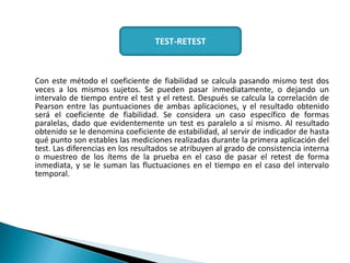 Con este método el coeficiente de fiabilidad se calcula pasando mismo test dos
veces a los mismos sujetos. Se pueden pasar inmediatamente, o dejando un
intervalo de tiempo entre el test y el retest. Después se calcula la correlación de
Pearson entre las puntuaciones de ambas aplicaciones, y el resultado obtenido
será el coeficiente de fiabilidad. Se considera un caso específico de formas
paralelas, dado que evidentemente un test es paralelo a sí mismo. Al resultado
obtenido se le denomina coeficiente de estabilidad, al servir de indicador de hasta
qué punto son estables las mediciones realizadas durante la primera aplicación del
test. Las diferencias en los resultados se atribuyen al grado de consistencia interna
o muestreo de los ítems de la prueba en el caso de pasar el retest de forma
inmediata, y se le suman las fluctuaciones en el tiempo en el caso del intervalo
temporal.
TEST-RETEST
 