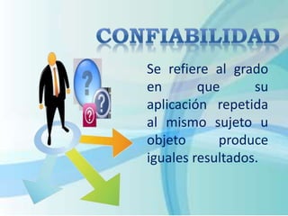 Se refiere al grado 
en que su 
aplicación repetida 
al mismo sujeto u 
objeto produce 
iguales resultados. 
 