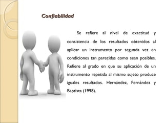 CCoonnffiiaabbiilliiddaadd 
Se refiere al nivel de exactitud y 
consistencia de los resultados obtenidos al 
aplicar un instrumento por segunda vez en 
condiciones tan parecidas como sean posibles. 
Refiere al grado en que su aplicación de un 
instrumento repetida al mismo sujeto produce 
iguales resultados. Hernández, Fernández y 
Baptista (1998). 
 