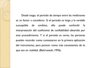 Desde luego, el periodo de tiempo entre las mediciones 
es un factor a considerar. Si el periodo es largo y la variable 
susceptible de cambios, ello puede confundir la 
interpretación del coeficiente de confiabilidad obtenido por 
este procedimiento. Y si el periodo es corto, las personas 
pueden recordar como contestaron en la primera aplicación 
del instrumento, para parecer como más consistentes de lo 
que son en realidad. (Bohrnstedt, 1976). 
 