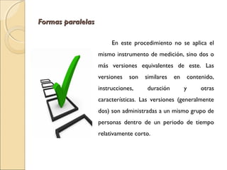 FFoorrmmaass ppaarraalleellaass 
En este procedimiento no se aplica el 
mismo instrumento de medición, sino dos o 
más versiones equivalentes de este. Las 
versiones son similares en contenido, 
instrucciones, duración y otras 
características. Las versiones (generalmente 
dos) son administradas a un mismo grupo de 
personas dentro de un periodo de tiempo 
relativamente corto. 
 