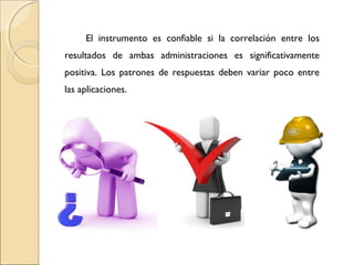 El instrumento es confiable si la correlación entre los 
resultados de ambas administraciones es significativamente 
positiva. Los patrones de respuestas deben variar poco entre 
las aplicaciones. 
 
