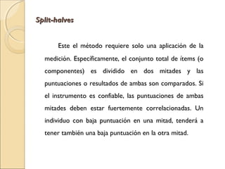 SSpplliitt--hhaallvveess 
Este el método requiere solo una aplicación de la 
medición. Específicamente, el conjunto total de ítems (o 
componentes) es dividido en dos mitades y las 
puntuaciones o resultados de ambas son comparados. Si 
el instrumento es confiable, las puntuaciones de ambas 
mitades deben estar fuertemente correlacionadas. Un 
individuo con baja puntuación en una mitad, tenderá a 
tener también una baja puntuación en la otra mitad. 
 