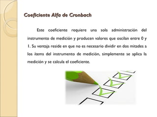 Coeficiente AAllffaa ddee CCrroonnbbaacchh 
Este coeficiente requiere una sola administración del 
instrumento de medición y producen valores que oscilan entre 0 y 
1. Su ventaja reside en que no es necesario dividir en dos mitades a 
los ítems del instrumento de medición, simplemente se aplica la 
medición y se calcula el coeficiente. 
 