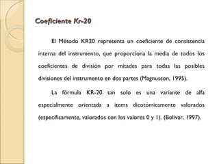 CCooeeffiicciieennttee KKrr--2200 
El Método KR20 representa un coeficiente de consistencia 
interna del instrumento, que proporciona la media de todos los 
coeficientes de división por mitades para todas las posibles 
divisiones del instrumento en dos partes (Magnusson, 1995). 
La fórmula KR-20 tan solo es una variante de alfa 
especialmente orientada a items dicotómicamente valorados 
(específicamente, valorados con los valores 0 y 1). (Bolívar, 1997). 
 