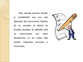 Este método permite calcular 
la confiabilidad con una sola 
aplicación del instrumento. Además 
de no necesitar el diseño de 
pruebas paralelas. Es aplicable sólo 
en instrumentos con ítems 
dicotómicos, en los cuales sólo 
existen respuestas correctas e 
incorrectas. 
