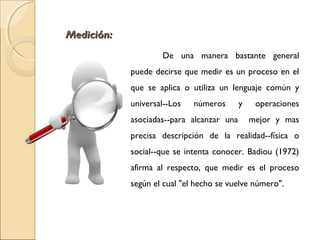 MMeeddiicciióónn:: 
De una manera bastante general 
puede decirse que medir es un proceso en el 
que se aplica o utiliza un lenguaje común y 
universal--Los números y operaciones 
asociadas--para alcanzar una mejor y mas 
precisa descripción de la realidad--física o 
social--que se intenta conocer. Badiou (1972) 
afirma al respecto, que medir es el proceso 
según el cual "el hecho se vuelve número". 
 