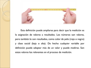Esta definición puede ampliarse para decir que la medición es 
la asignación de valores a resultados. Los números son valores, 
pero también lo son resultados, como color de pelo (rojo o negro) 
y clase social (baja o alta). De hecho cualquier variable por 
definición puede adoptar más de un valor y puede medirse. Son 
estos valores los relevantes en el proceso de medición. 
 
