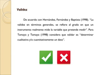 VVaalliiddeezz 
De acuerdo con Hernández, Fernández y Baptista (1998). “La 
validez en términos generales, se refiere al grado en que un 
instrumento realmente mide la variable que pretende medir”. Para 
Tamayo y Tamayo (1998) considera que validar es “determinar 
cualitativa y/o cuantitativamente un dato”. 
 