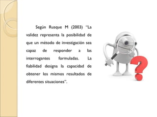 Según Rusque M (2003) “La 
validez representa la posibilidad de 
que un método de investigación sea 
capaz de responder a las 
interrogantes formuladas. La 
fiabilidad designa la capacidad de 
obtener los mismos resultados de 
diferentes situaciones”. 
 