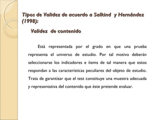 Tipos de VVaalliiddeezz ddee aaccuueerrddoo aa SSaallkkiinndd yy HHeerrnnáánnddeezz 
((11999988)):: 
VVaalliiddeezz ddee ccoonntteenniiddoo 
Está representada por el grado en que una prueba 
representa el universo de estudio. Por tal motivo deberán 
seleccionarse los indicadores e ítems de tal manera que estos 
respondan a las características peculiares del objeto de estudio. 
Trata de garantizar que el test constituye una muestra adecuada 
y representativa del contenido que éste pretende evaluar. 
 