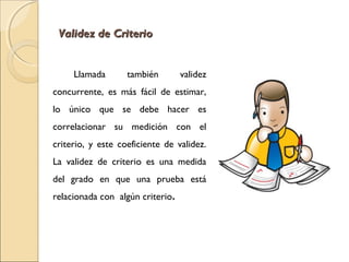 VVaalliiddeezz ddee CCrriitteerriioo 
Llamada también validez 
concurrente, es más fácil de estimar, 
lo único que se debe hacer es 
correlacionar su medición con el 
criterio, y este coeficiente de validez. 
La validez de criterio es una medida 
del grado en que una prueba está 
relacionada con algún criterio. 
 