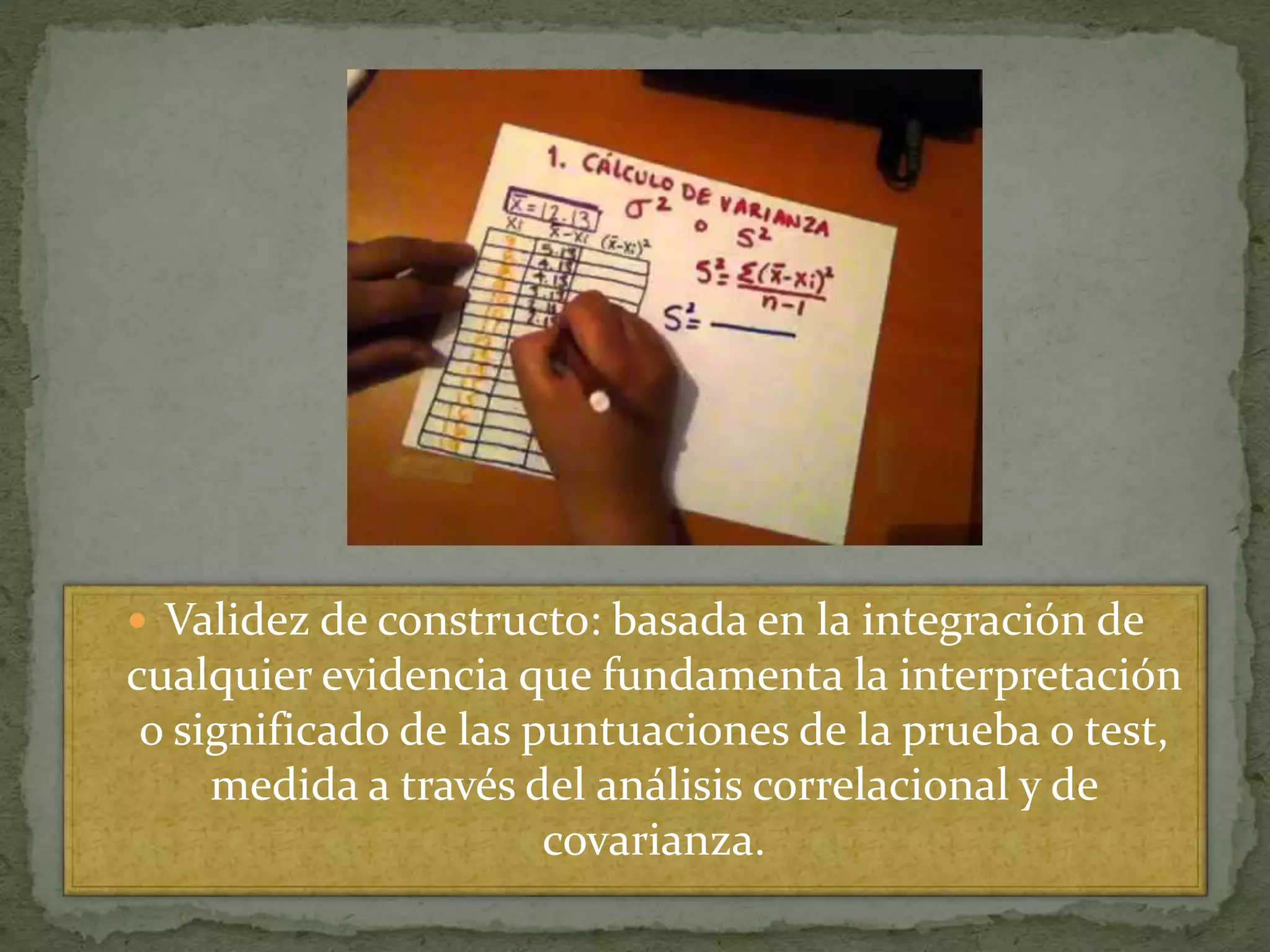  Validez de constructo: basada en la integración de
cualquier evidencia que fundamenta la interpretación
o significado de las puntuaciones de la prueba o test,
medida a través del análisis correlacional y de
covarianza.
 