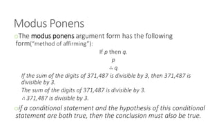 Modus Ponens
oThe modus ponens argument form has the following
form(“method of affirming”):
If p then q.
p
∴ q
If the sum of the digits of 371,487 is divisible by 3, then 371,487 is
divisible by 3.
The sum of the digits of 371,487 is divisible by 3.
∴ 371,487 is divisible by 3.
oif a conditional statement and the hypothesis of this conditional
statement are both true, then the conclusion must also be true.
 