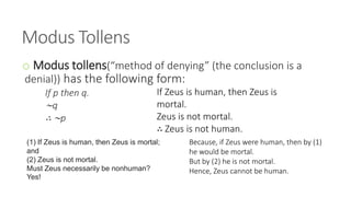 Modus Tollens
o Modus tollens(“method of denying” (the conclusion is a
denial)) has the following form:
If p then q.
∼q
∴ ∼p
(1) If Zeus is human, then Zeus is mortal;
and
(2) Zeus is not mortal.
Must Zeus necessarily be nonhuman?
Yes!
If Zeus is human, then Zeus is
mortal.
Zeus is not mortal.
∴ Zeus is not human.
Because, if Zeus were human, then by (1)
he would be mortal.
But by (2) he is not mortal.
Hence, Zeus cannot be human.
 
