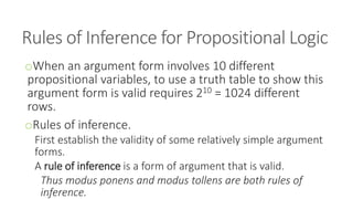 Rules of Inference for Propositional Logic
oWhen an argument form involves 10 different
propositional variables, to use a truth table to show this
argument form is valid requires 210 = 1024 different
rows.
oRules of inference.
First establish the validity of some relatively simple argument
forms.
A rule of inference is a form of argument that is valid.
Thus modus ponens and modus tollens are both rules of
inference.
 