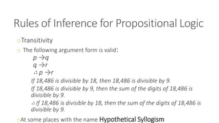 Rules of Inference for Propositional Logic
oTransitivity
o The following argument form is valid:
p →q
q →r
∴ p →r
If 18,486 is divisible by 18, then 18,486 is divisible by 9.
If 18,486 is divisible by 9, then the sum of the digits of 18,486 is
divisible by 9.
∴ If 18,486 is divisible by 18, then the sum of the digits of 18,486 is
divisible by 9.
oAt some places with the name Hypothetical Syllogism
 